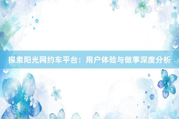 探索阳光网约车平台：用户体验与做事深度分析
