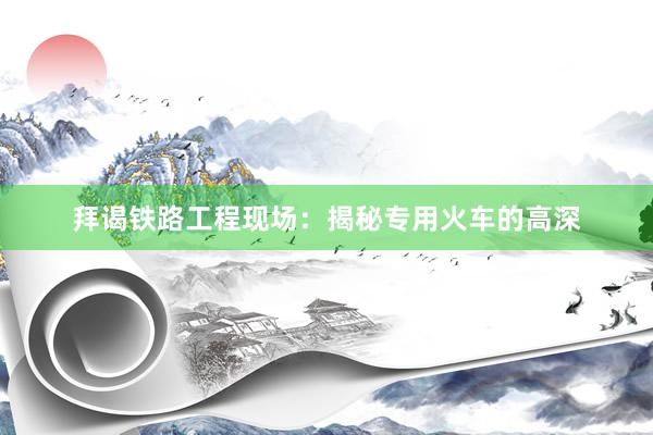 拜谒铁路工程现场：揭秘专用火车的高深