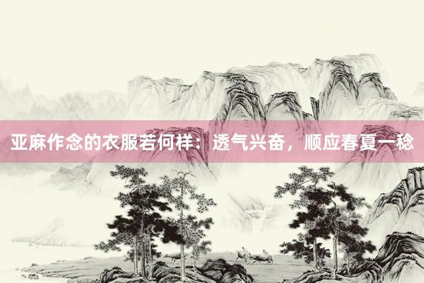 亚麻作念的衣服若何样：透气兴奋，顺应春夏一稔