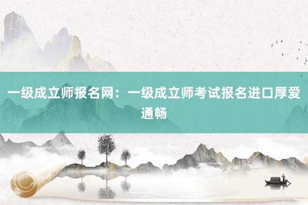 一级成立师报名网：一级成立师考试报名进口厚爱通畅